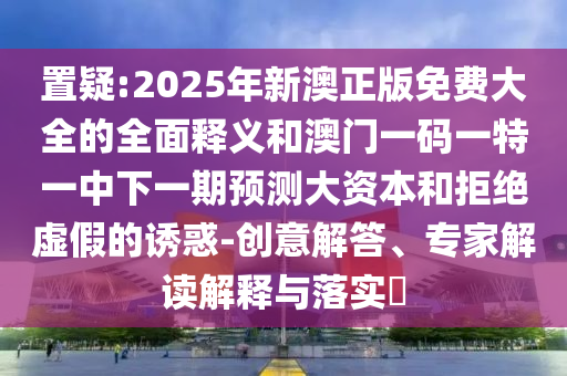 置疑:2025年新澳正版免費(fèi)大全的全面釋義和澳門一碼一特一中下一期預(yù)測大資本和拒絕虛假的誘惑-創(chuàng)意解答、專家解讀解釋與落實(shí)?