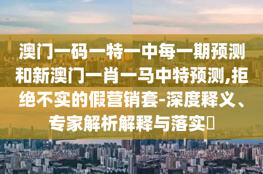 澳門一碼一特一中每一期預(yù)測(cè)和新澳門一肖一馬中特預(yù)測(cè),拒絕不實(shí)的假營(yíng)銷套-深度釋義、專家解析解釋與落實(shí)?