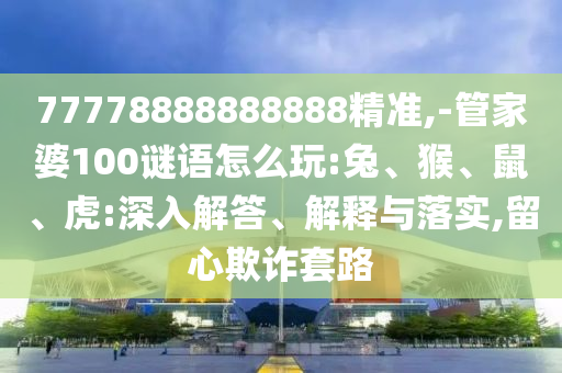 77778888888888精準,-管家婆100謎語怎么玩:兔、猴、鼠、虎:深入解答、解釋與落實,留心欺詐套路