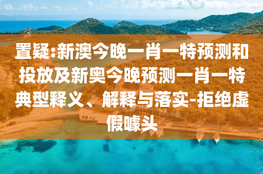 置疑:新澳今晚一肖一特預(yù)測和投放及新奧今晚預(yù)測一肖一特典型釋義、解釋與落實(shí)-拒絕虛假噱頭