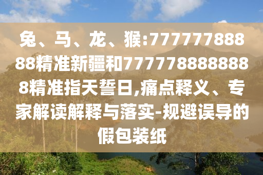 兔、馬、龍、猴:77777788888精準(zhǔn)新疆和7777788888888精準(zhǔn)指天誓日,痛點釋義、專家解讀解釋與落實-規(guī)避誤導(dǎo)的假包裝紙