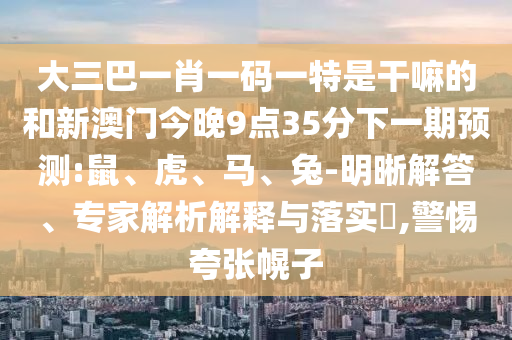 大三巴一肖一碼一特是干嘛的和新澳門今晚9點(diǎn)35分下一期預(yù)測(cè):鼠、虎、馬、兔-明晰解答、專家解析解釋與落實(shí)?,警惕夸張幌子