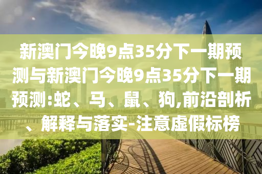 新澳門今晚9點(diǎn)35分下一期預(yù)測(cè)與新澳門今晚9點(diǎn)35分下一期預(yù)測(cè):蛇、馬、鼠、狗,前沿剖析、解釋與落實(shí)-注意虛假標(biāo)榜