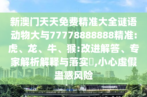 新澳門(mén)天天免費(fèi)精準(zhǔn)大全謎語(yǔ)動(dòng)物大與77778888888精準(zhǔn):虎、龍、牛、猴:改進(jìn)解答、專(zhuān)家解析解釋與落實(shí)?,小心虛假蠱惑風(fēng)險(xiǎn)