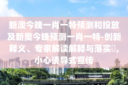 新澳今晚一肖一特預(yù)測和投放及新奧今晚預(yù)測一肖一特-創(chuàng)新釋義、專家解讀解釋與落實(shí)?,小心誘導(dǎo)式宣傳