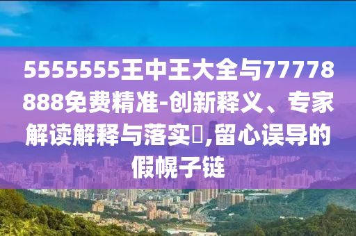 5555555王中王大全與77778888免費(fèi)精準(zhǔn)-創(chuàng)新釋義、專家解讀解釋與落實(shí)?,留心誤導(dǎo)的假幌子鏈
