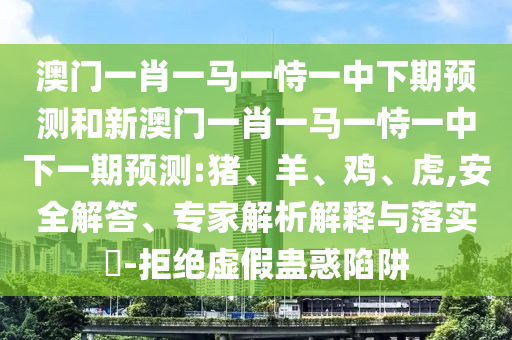 澳門一肖一馬一恃一中下期預(yù)測和新澳門一肖一馬一恃一中下一期預(yù)測:豬、羊、雞、虎,安全解答、專家解析解釋與落實?-拒絕虛假蠱惑陷阱