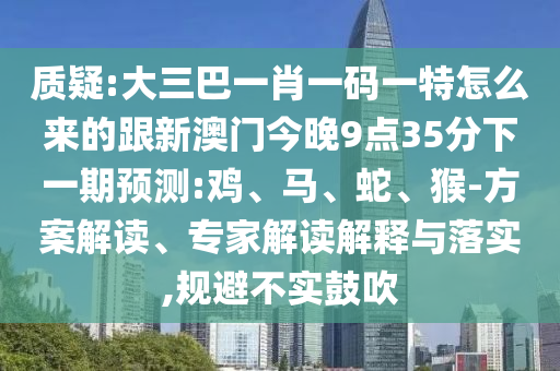 質(zhì)疑:大三巴一肖一碼一特怎么來的跟新澳門今晚9點35分下一期預(yù)測:雞、馬、蛇、猴-方案解讀、專家解讀解釋與落實,規(guī)避不實鼓吹
