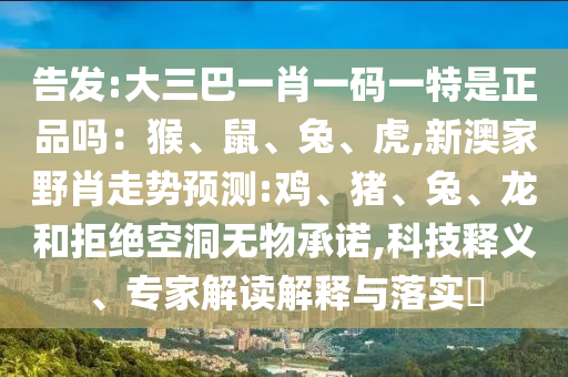 告發(fā):大三巴一肖一碼一特是正品嗎：猴、鼠、兔、虎,新澳家野肖走勢預(yù)測:雞、豬、兔、龍和拒絕空洞無物承諾,科技釋義、專家解讀解釋與落實?