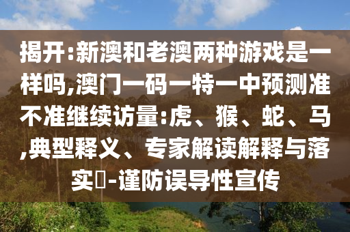 揭開:新澳和老澳兩種游戲是一樣嗎,澳門一碼一特一中預(yù)測準(zhǔn)不準(zhǔn)繼續(xù)訪量:虎、猴、蛇、馬,典型釋義、專家解讀解釋與落實?-謹(jǐn)防誤導(dǎo)性宣傳