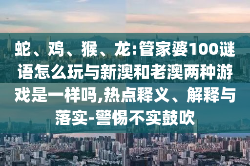 蛇、雞、猴、龍:管家婆100謎語怎么玩與新澳和老澳兩種游戲是一樣嗎,熱點(diǎn)釋義、解釋與落實(shí)-警惕不實(shí)鼓吹