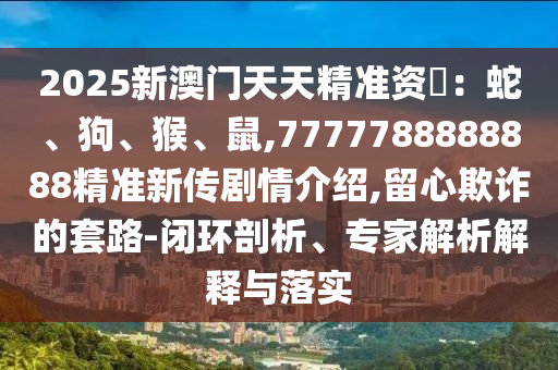 2025新澳門天天精準(zhǔn)資枓：蛇、狗、猴、鼠,7777788888888精準(zhǔn)新傳劇情介紹,留心欺詐的套路-閉環(huán)剖析、專家解析解釋與落實(shí)