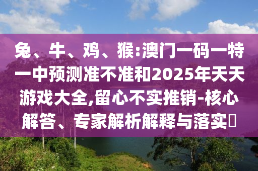 兔、牛、雞、猴:澳門一碼一特一中預(yù)測(cè)準(zhǔn)不準(zhǔn)和2025年天天游戲大全,留心不實(shí)推銷-核心解答、專家解析解釋與落實(shí)?