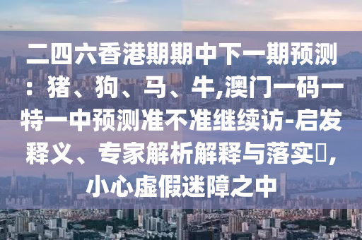 二四六香港期期中下一期預(yù)測(cè)：豬、狗、馬、牛,澳門(mén)一碼一特一中預(yù)測(cè)準(zhǔn)不準(zhǔn)繼續(xù)訪-啟發(fā)釋義、專(zhuān)家解析解釋與落實(shí)?,小心虛假迷障之中