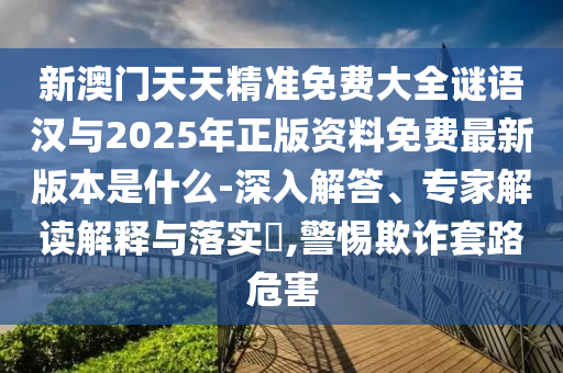 新澳門(mén)天天精準(zhǔn)免費(fèi)大全謎語(yǔ)漢與2025年正版資料免費(fèi)最新版本是什么-深入解答、專(zhuān)家解讀解釋與落實(shí)?,警惕欺詐套路危害