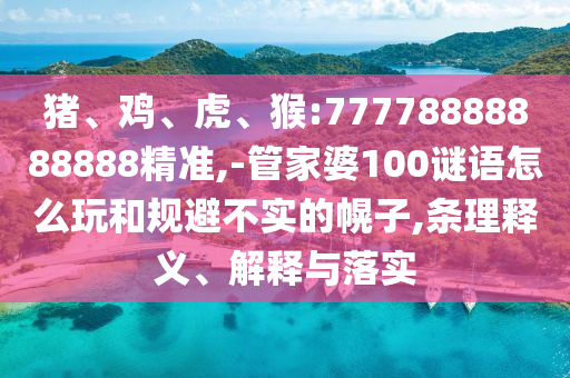 豬、雞、虎、猴:77778888888888精準(zhǔn),-管家婆100謎語怎么玩和規(guī)避不實的幌子,條理釋義、解釋與落實