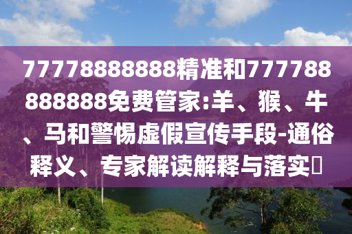 77778888888精準(zhǔn)和777788888888免費管家:羊、猴、牛、馬和警惕虛假宣傳手段-通俗釋義、專家解讀解釋與落實?