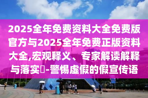2025全年免費(fèi)資料大全免費(fèi)版官方與2025全年免費(fèi)正版資料大全,宏觀釋義、專家解讀解釋與落實(shí)?-警惕虛假的假宣傳語