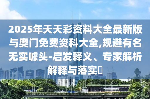 2025年天天彩資料大全最新版與奧門免費資科大全,規(guī)避有名無實噱頭-啟發(fā)釋義、專家解析解釋與落實?