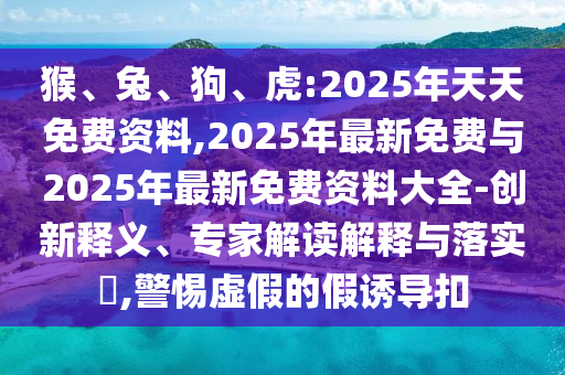 猴、兔、狗、虎:2025年天天免費(fèi)資料,2025年最新免費(fèi)與2025年最新免費(fèi)資料大全-創(chuàng)新釋義、專家解讀解釋與落實(shí)?,警惕虛假的假誘導(dǎo)扣