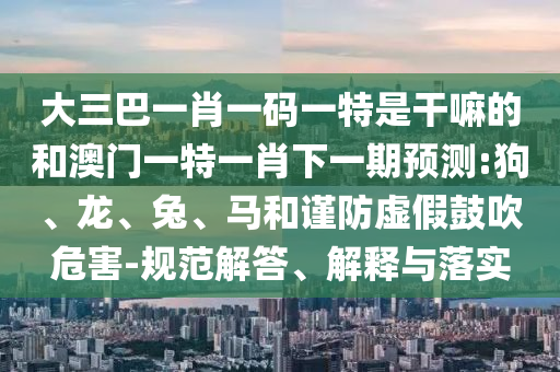 大三巴一肖一碼一特是干嘛的和澳門一特一肖下一期預測:狗、龍、兔、馬和謹防虛假鼓吹危害-規(guī)范解答、解釋與落實