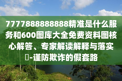 7777888888888精準(zhǔn)是什么服務(wù)和600圖庫大全免費(fèi)資料圖核心解答、專家解讀解釋與落實(shí)?-謹(jǐn)防欺詐的假套路