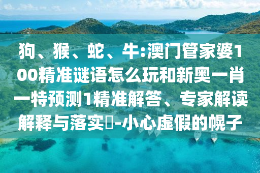 狗、猴、蛇、牛:澳門管家婆100精準(zhǔn)謎語怎么玩和新奧一肖一特預(yù)測1精準(zhǔn)解答、專家解讀解釋與落實?-小心虛假的幌子