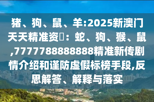 豬、狗、鼠、羊:2025新澳門(mén)天天精準(zhǔn)資枓：蛇、狗、猴、鼠,7777788888888精準(zhǔn)新傳劇情介紹和謹(jǐn)防虛假標(biāo)榜手段,反思解答、解釋與落實(shí)