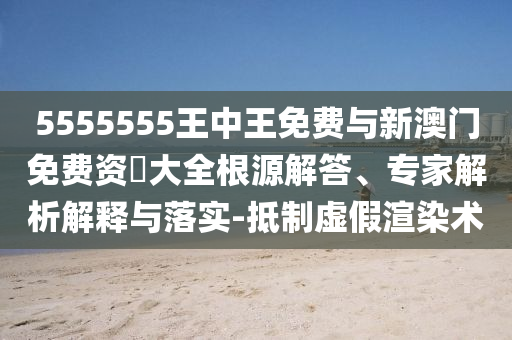 5555555王中王免費與新澳門免費資枓大全根源解答、專家解析解釋與落實-抵制虛假渲染術(shù)