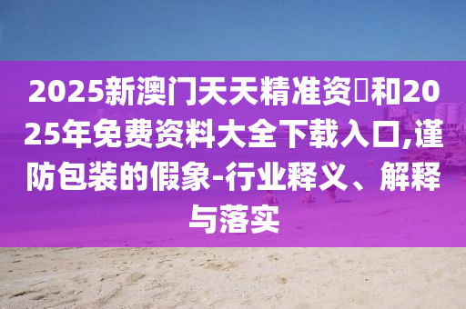 2025新澳門天天精準(zhǔn)資枓和2025年免費(fèi)資料大全下載入口,謹(jǐn)防包裝的假象-行業(yè)釋義、解釋與落實(shí)
