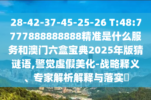 28-42-37-45-25-26 T:48:7777888888888精準(zhǔn)是什么服務(wù)和澳門六盒寶典2025年版猜謎語,警覺虛假美化-戰(zhàn)略釋義、專家解析解釋與落實(shí)?