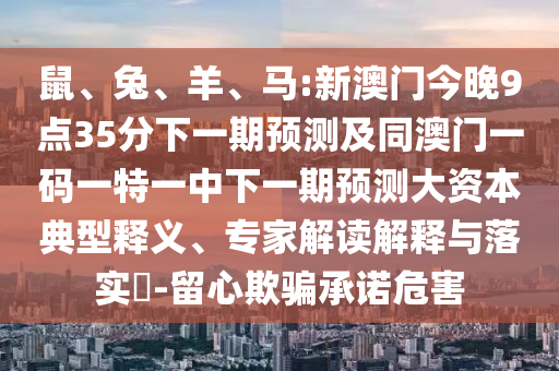 鼠、兔、羊、馬:新澳門今晚9點35分下一期預測及同澳門一碼一特一中下一期預測大資本典型釋義、專家解讀解釋與落實?-留心欺騙承諾危害