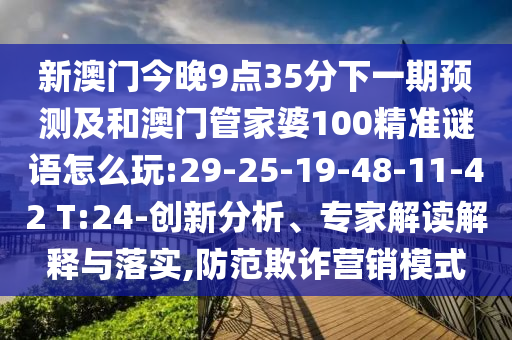 新澳門今晚9點35分下一期預測及和澳門管家婆100精準謎語怎么玩:29-25-19-48-11-42 T:24-創(chuàng)新分析、專家解讀解釋與落實,防范欺詐營銷模式