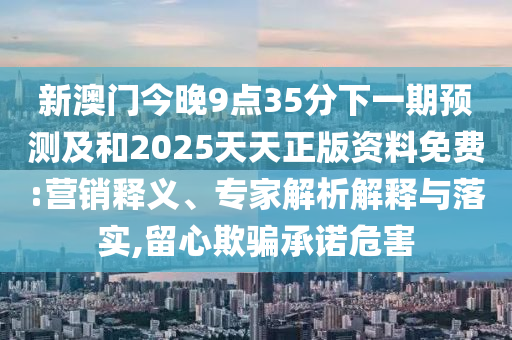 新澳門今晚9點(diǎn)35分下一期預(yù)測及和2025天天正版資料免費(fèi):營銷釋義、專家解析解釋與落實(shí),留心欺騙承諾危害