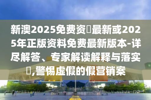 新澳2025免費資枓最新或2025年正版資料免費最新版本-詳盡解答、專家解讀解釋與落實?,警惕虛假的假營銷案