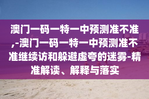 澳門一碼一特一中預測準不準,-澳門一碼一特一中預測準不準繼續(xù)訪和躲避虛夸的迷霧-精準解讀、解釋與落實