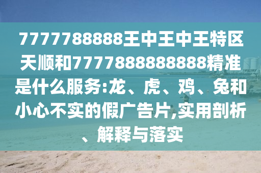 7777788888王中王中王特區(qū)天順和7777888888888精準是什么服務(wù):龍、虎、雞、兔和小心不實的假廣告片,實用剖析、解釋與落實