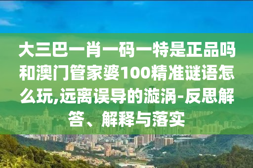 大三巴一肖一碼一特是正品嗎和澳門管家婆100精準謎語怎么玩,遠離誤導的漩渦-反思解答、解釋與落實