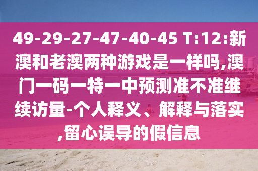 49-29-27-47-40-45 T:12:新澳和老澳兩種游戲是一樣嗎,澳門一碼一特一中預測準不準繼續(xù)訪量-個人釋義、解釋與落實,留心誤導的假信息