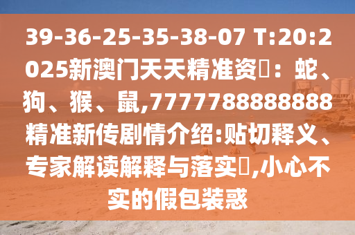 39-36-25-35-38-07 T:20:2025新澳門(mén)天天精準(zhǔn)資枓：蛇、狗、猴、鼠,7777788888888精準(zhǔn)新傳劇情介紹:貼切釋義、專(zhuān)家解讀解釋與落實(shí)?,小心不實(shí)的假包裝惑