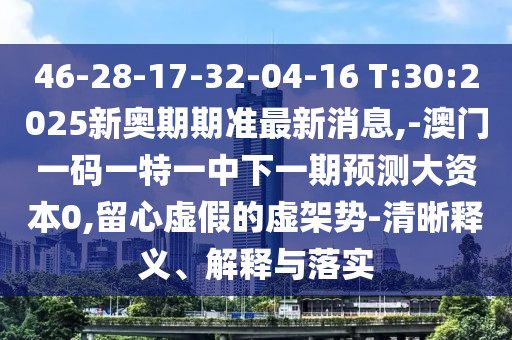 46-28-17-32-04-16 T:30:2025新奧期期準(zhǔn)最新消息,-澳門(mén)一碼一特一中下一期預(yù)測(cè)大資本0,留心虛假的虛架勢(shì)-清晰釋義、解釋與落實(shí)