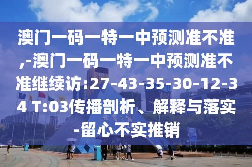 澳門一碼一特一中預測準不準,-澳門一碼一特一中預測準不準繼續(xù)訪:27-43-35-30-12-34 T:03傳播剖析、解釋與落實-留心不實推銷