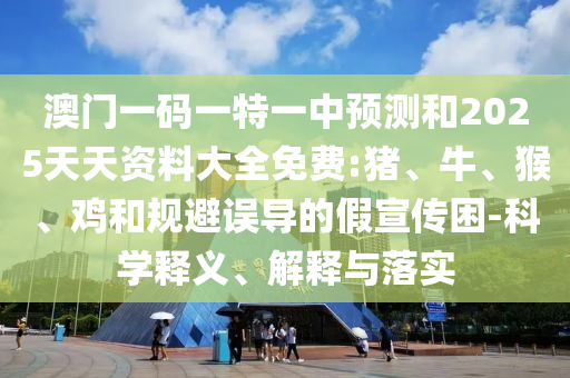 澳門一碼一特一中預測和2025天天資料大全免費:豬、牛、猴、雞和規(guī)避誤導的假宣傳困-科學釋義、解釋與落實