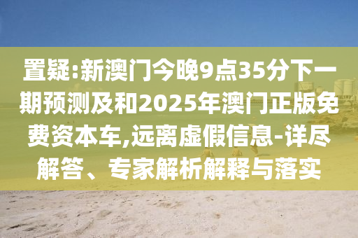 置疑:新澳門今晚9點(diǎn)35分下一期預(yù)測(cè)及和2025年澳門正版免費(fèi)資本車,遠(yuǎn)離虛假信息-詳盡解答、專家解析解釋與落實(shí)