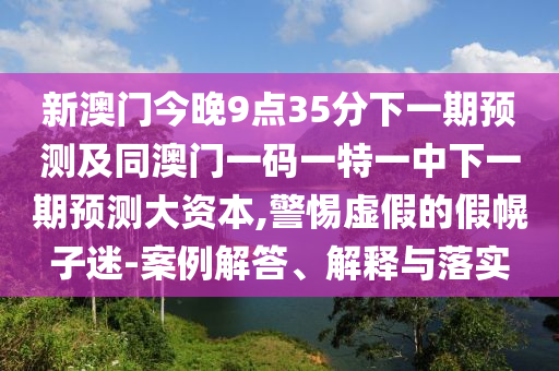 新澳門今晚9點35分下一期預測及同澳門一碼一特一中下一期預測大資本,警惕虛假的假幌子迷-案例解答、解釋與落實