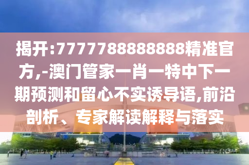 揭開:7777788888888精準(zhǔn)官方,-澳門管家一肖一特中下一期預(yù)測和留心不實誘導(dǎo)語,前沿剖析、專家解讀解釋與落實