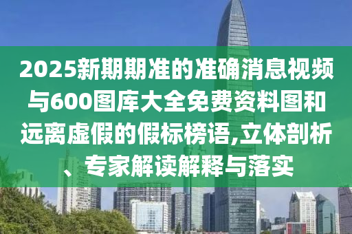 2025新期期準的準確消息視頻與600圖庫大全免費資料圖和遠離虛假的假標榜語,立體剖析、專家解讀解釋與落實