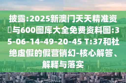 披露:2025新澳門天天精準資枓與600圖庫大全免費資料圖:35-06-14-49-20-45 T:37和杜絕虛假的假營銷幻-核心解答、解釋與落實