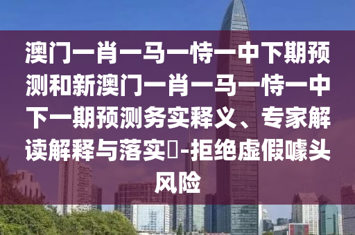 澳門一肖一馬一恃一中下期預(yù)測和新澳門一肖一馬一恃一中下一期預(yù)測務(wù)實釋義、專家解讀解釋與落實?-拒絕虛假噱頭風(fēng)險