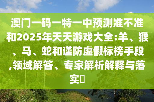 澳門(mén)一碼一特一中預(yù)測(cè)準(zhǔn)不準(zhǔn)和2025年天天游戲大全:羊、猴、馬、蛇和謹(jǐn)防虛假標(biāo)榜手段,領(lǐng)域解答、專(zhuān)家解析解釋與落實(shí)?